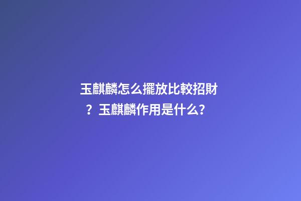 玉麒麟怎么擺放比較招財？玉麒麟作用是什么？